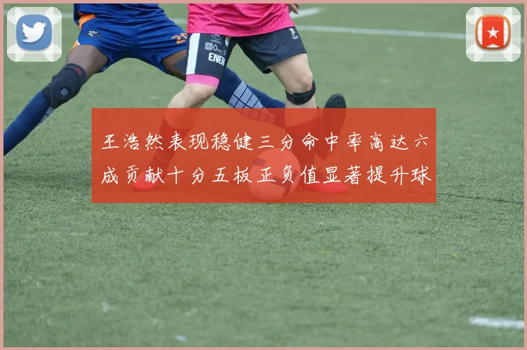 王浩然表现稳健三分命中率高达六成贡献十分五板正负值显著提升球队表现