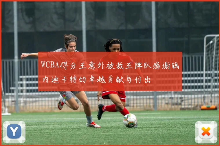 WCBA得分王意外被裁王牌队感谢钱内迪卡特的卓越贡献与付出