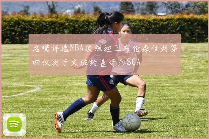 名嘴评选NBA顶级控卫布伦森位列第四仅次于文班约基奇和SGA
