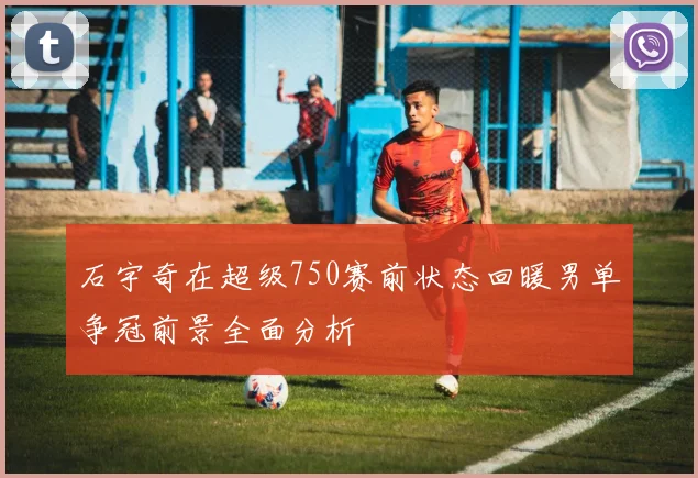 石宇奇在超级750赛前状态回暖男单争冠前景全面分析