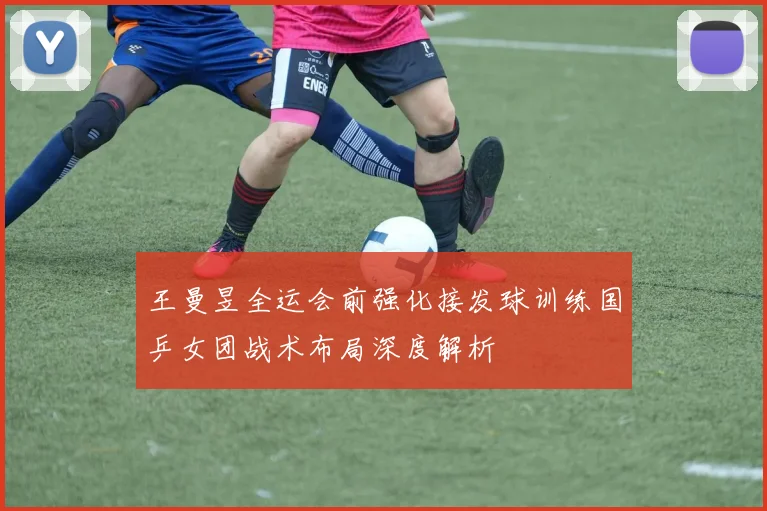 王曼昱全运会前强化接发球训练国乒女团战术布局深度解析