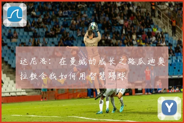 达尼洛:在曼城的成长之路瓜迪奥拉教会我如何用智慧踢球