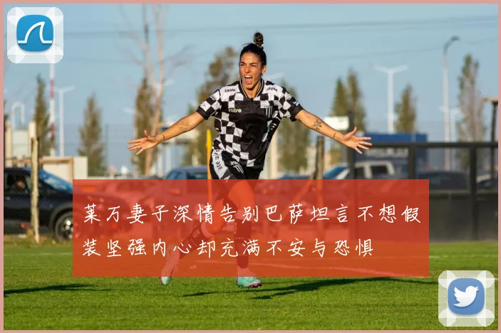 莱万妻子深情告别巴萨坦言不想假装坚强内心却充满不安与恐惧