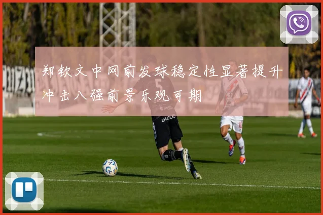 郑钦文中网前发球稳定性显著提升冲击八强前景乐观可期