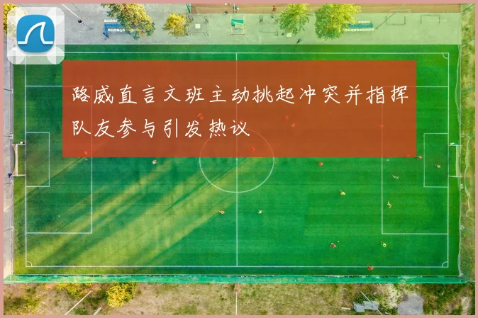 路威直言文班主动挑起冲突并指挥队友参与引发热议