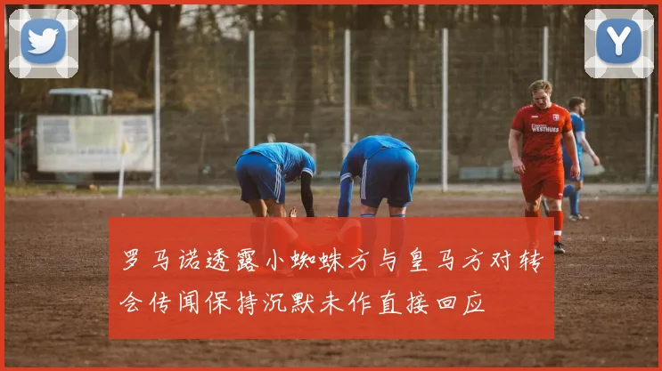 罗马诺透露小蜘蛛方与皇马方对转会传闻保持沉默未作直接回应