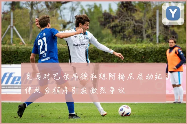 皇马对巴尔韦德和琼阿梅尼启动纪律处分程序引发激烈争议