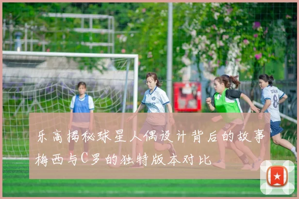 乐高揭秘球星人偶设计背后的故事梅西与C罗的独特版本对比