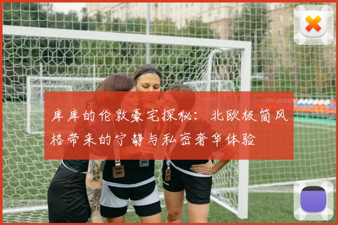 库库的伦敦豪宅探秘:北欧极简风格带来的宁静与私密奢华体验