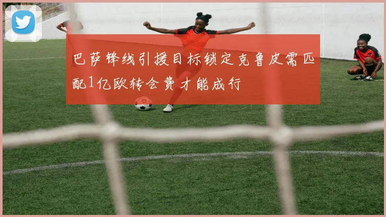 巴萨锋线引援目标锁定克鲁皮需匹配1亿欧转会费才能成行