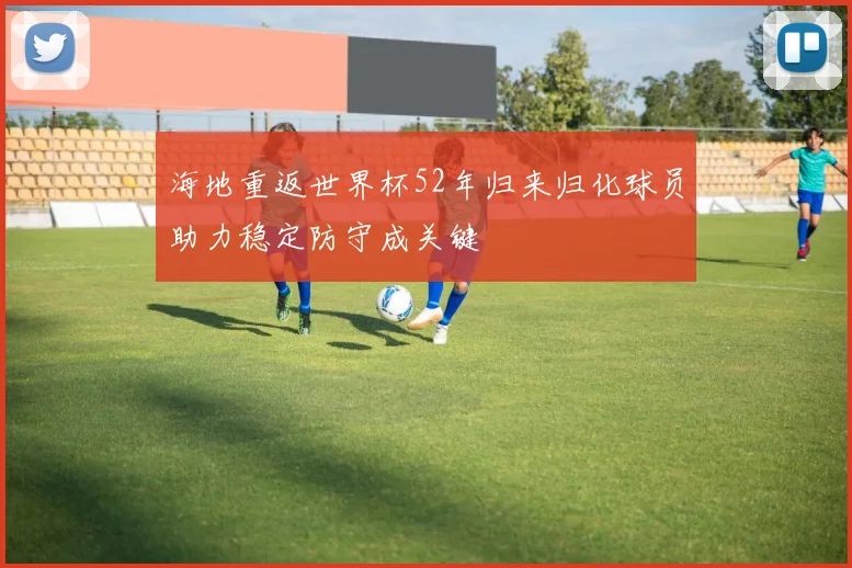 海地重返世界杯52年归来归化球员助力稳定防守成关键