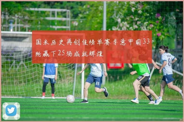 国米历史再创佳绩单赛季意甲前33轮赢下25场成就辉煌