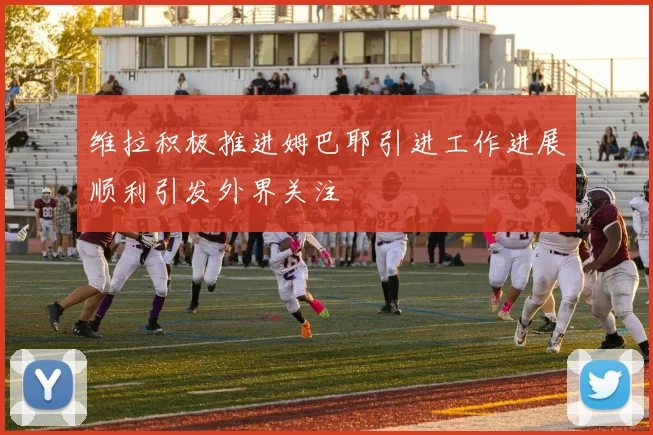维拉积极推进姆巴耶引进工作进展顺利引发外界关注