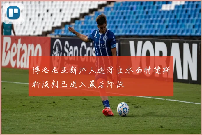 博洛尼亚新帅人选浮出水面特德斯科谈判已进入最后阶段