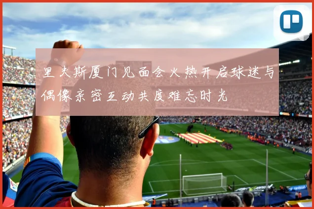 里夫斯厦门见面会火热开启球迷与偶像亲密互动共度难忘时光