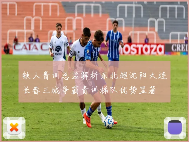 铁人青训总监解析东北超沈阳大连长春三城争霸青训梯队优势显著