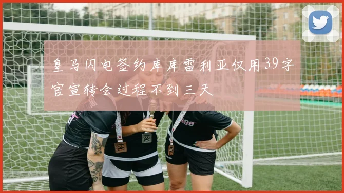 皇马闪电签约库库雷利亚仅用39字官宣转会过程不到三天
