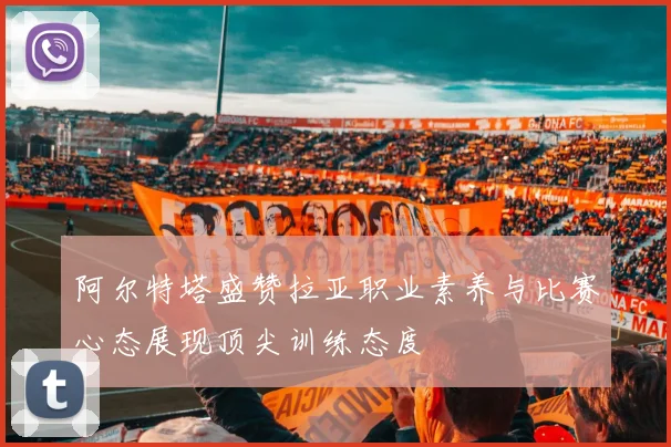 阿尔特塔盛赞拉亚职业素养与比赛心态展现顶尖训练态度