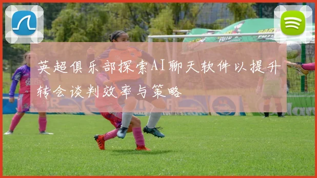 英超俱乐部探索AI聊天软件以提升转会谈判效率与策略