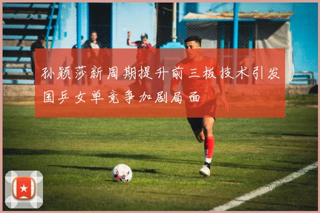 孙颖莎新周期提升前三板技术引发国乒女单竞争加剧局面