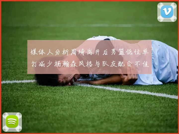 媒体人分析周琦离开后男篮低位单打减少杨瀚森风格与队友配合不佳