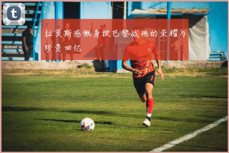 拉莫斯感慨身披巴黎战袍的荣耀与珍贵回忆