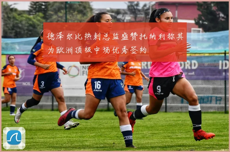 德泽尔比热刺总监盛赞托纳利称其为欧洲顶级中场优秀签约
