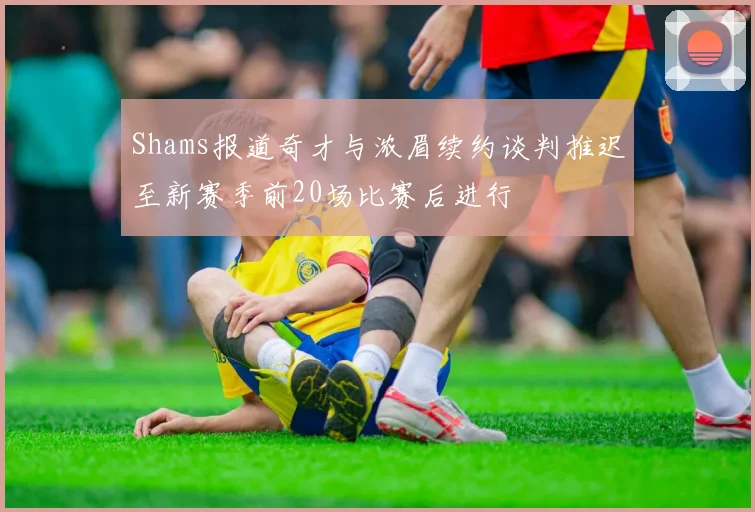 Shams报道奇才与浓眉续约谈判推迟至新赛季前20场比赛后进行