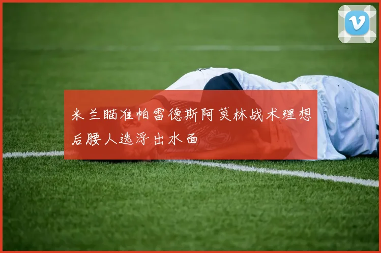 米兰瞄准帕雷德斯阿莫林战术理想后腰人选浮出水面