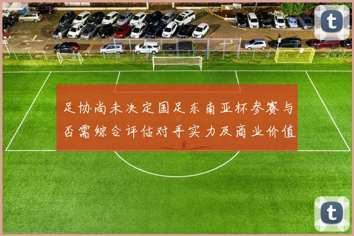 足协尚未决定国足东南亚杯参赛与否需综合评估对手实力及商业价值