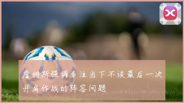 詹姆斯强调专注当下不谈最后一次并肩作战的阵容问题